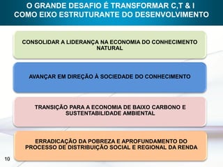 O GRANDE DESAFIO É TRANSFORMAR C,T & I
     COMO EIXO ESTRUTURANTE DO DESENVOLVIMENTO


      CONSOLIDAR A LIDERANÇA NA ECONOMIA DO CONHECIMENTO
                           NATURAL




        AVANÇAR EM DIREÇÃO À SOCIEDADE DO CONHECIMENTO




         TRANSIÇÃO PARA A ECONOMIA DE BAIXO CARBONO E
                  SUSTENTABILIDADE AMBIENTAL




         ERRADICAÇÃO DA POBREZA E APROFUNDAMENTO DO
       PROCESSO DE DISTRIBUIÇÃO SOCIAL E REGIONAL DA RENDA

10
 