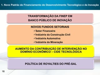 1. Novo Padrão de Financiamento do Desenvolvimento Tecnológico e da Inovação



                    TRANSFORMAÇÃO DA FINEP EM
                    BANCO PÚBLICO DE INOVAÇÃO

                       NOVOS FUNDOS SETORIAIS
                         Setor Financeiro
                         Indústria da Construção Civil
                         Indústria Automotiva
                         Indústria da Mineração

          AUMENTO DA CONTRIBUIÇÃO DE INTERVENÇÃO NO
            DOMÍNIO ECONÔMICO – CIDE TECNOLÓGICA



                  POLÍTICA DE ROYALTIES DO PRÉ-SAL

18
 