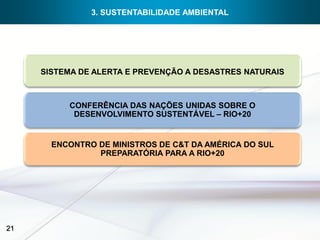3. SUSTENTABILIDADE AMBIENTAL




     SISTEMA DE ALERTA E PREVENÇÃO A DESASTRES NATURAIS



          CONFERÊNCIA DAS NAÇÕES UNIDAS SOBRE O
           DESENVOLVIMENTO SUSTENTÁVEL – RIO+20


       ENCONTRO DE MINISTROS DE C&T DA AMÉRICA DO SUL
                PREPARATÓRIA PARA A RIO+20




21
 