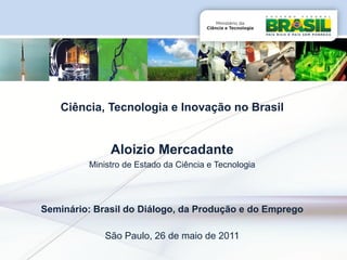 Ciência, Tecnologia e Inovação no Brasil


              Aloizio Mercadante
         Ministro de Estado da Ciência e Tecnologia




Seminário: Brasil do Diálogo, da Produção e do Emprego

             São Paulo, 26 de maio de 2011
 