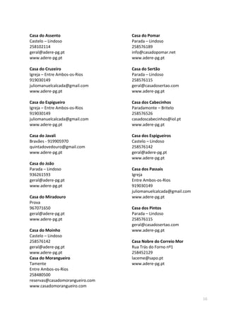 16
Casa do Assento
Castelo – Lindoso
258102114
geral@adere-pg.pt
www.adere-pg.pt
Casa do Cruzeiro
Igreja – Entre Ambos-os-Rios
919030149
juliomanuelcalcada@gmail.com
www.adere-pg.pt
Casa do Espigueiro
Igreja – Entre Ambos-os-Rios
919030149
juliomanuelcalcada@gmail.com
www.adere-pg.pt
Casa do Javali
Bravães - 919905970
quintadovedouro@gmail.com
www.adere-pg.pt
Casa do João
Parada – Lindoso
936261593
geral@adere-pg.pt
www.adere-pg.pt
Casa do Miradouro
Prova
967071650
geral@adere-pg.pt
www.adere-pg.pt
Casa do Moinho
Castelo – Lindoso
258576142
geral@adere-pg.pt
www.adere-pg.pt
Casa do Morangueiro
Tamente
Entre Ambos-os-Rios
258480500
reservas@casadomorangueiro.com
www.casadomorangueiro.com
Casa do Pomar
Parada – Lindoso
258576189
info@casadopomar.net
www.adere-pg.pt
Casa do Sertão
Parada – Lindoso
258576115
geral@casadosertao.com
www.adere-pg.pt
Casa dos Cabecinhos
Paradamonte – Britelo
258576526
casadoscabecinhos@iol.pt
www.adere-pg.pt
Casa dos Espigueiros
Castelo – Lindoso
258576142
geral@adere-pg.pt
www.adere-pg.pt
Casa dos Passais
Igreja
Entre Ambos-os-Rios
919030149
juliomanuelcalcada@gmail.com
www.adere-pg.pt
Casa dos Pintos
Parada – Lindoso
258576115
geral@casadosertao.com
www.adere-pg.pt
Casa Nobre do Correio Mor
Rua Trás do Forno nº1
258452129
laceme@sapo.pt
www.adere-pg.pt
 