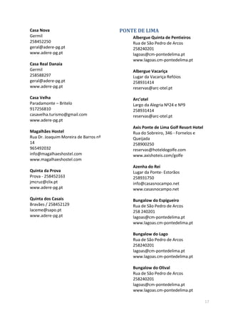 17
Casa Nova
Germil
258452250
geral@adere-pg.pt
www.adere-pg.pt
Casa Real Danaia
Germil
258588297
geral@adere-pg.pt
www.adere-pg.pt
Casa Velha
Paradamonte – Britelo
917256810
casavelha.turismo@gmail.com
www.adere-pg.pt
Magalhães Hostel
Rua Dr. Joaquim Moreira de Barros nº
14
965492032
info@magalhaeshostel.com
www.magalhaeshostel.com
Quinta da Prova
Prova - 258452163
jmcruz@clix.pt
www.adere-pg.pt
Quinta dos Casais
Bravães / 258452129
laceme@sapo.pt
www.adere-pg.pt
PONTE DE LIMA
Albergue Quinta de Pentieiros
Rua de São Pedro de Arcos
258240201
lagoas@cm-pontedelima.pt
www.lagoas.cm-pontedelima.pt
Albergue Vacariça
Lugar da Vacariça Refóios
258931414
reservas@arc-otel.pt
Arc’otel
Largo da Alegria Nº24 e Nº9
258931414
reservas@arc-otel.pt
Axis Ponte de Lima Golf Resort Hotel
Rua do Sobreiro, 346 - Fornelos e
Queijada
258900250
reservas@hoteldogolfe.com
www.axishoteis.com/golfe
Azenha do Rei
Lugar da Ponte- Estorãos
258931750
info@casasnocampo.net
www.casasnocampo.net
Bungalow do Espigueiro
Rua de São Pedro de Arcos
258 240201
lagoas@cm-pontedelima.pt
www.lagoas.cm-pontedelima.pt
Bungalow do Lago
Rua de São Pedro de Arcos
258240201
lagoas@cm-pontedelima.pt
www.lagoas.cm-pontedelima.pt
Bungalow do Olival
Rua de São Pedro de Arcos
258240201
lagoas@cm-pontedelima.pt
www.lagoas.cm-pontedelima.pt
 