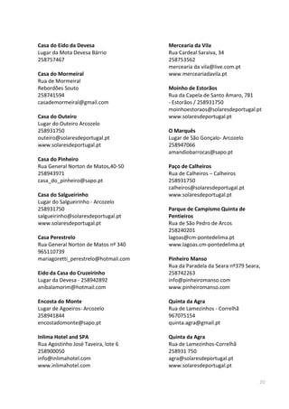 20
Casa do Eido da Devesa
Lugar da Mota Devesa Bárrio
258757467
Casa do Mormeiral
Rua de Mormeiral
Rebordões Souto
258741594
casademormeiral@gmail.com
Casa do Outeiro
Lugar do Outeiro Arcozelo
258931750
outeiro@solaresdeportugal.pt
www.solaresdeportugal.pt
Casa do Pinheiro
Rua General Norton de Matos,40-50
258943971
casa_do_pinheiro@sapo.pt
Casa do Salgueirinho
Lugar do Salgueirinho - Arcozelo
258931750
salgueirinho@solaresdeportugal.pt
www.solaresdeportugal.pt
Casa Perestrelo
Rua General Norton de Matos nº 340
965110739
mariagoretti_perestrelo@hotmail.com
Eido da Casa do Cruzeirinho
Lugar da Devesa - 258942892
anibalamorim@hotmail.com
Encosta do Monte
Lugar de Agoeiros- Arcozelo
258941844
encostadomonte@sapo.pt
Inlima Hotel and SPA
Rua Agostinho José Taveira, lote 6
258900050
info@inlimahotel.com
www.inlimahotel.com
Mercearia da Vila
Rua Cardeal Saraiva, 34
258753562
mercearia da vila@live.com.pt
www.merceariadavila.pt
Moinho de Estorãos
Rua da Capela de Santo Amaro, 781
- Estorãos / 258931750
moinhoestoraos@solaresdeportugal.pt
www.solaresdeportugal.pt
O Marquês
Lugar de São Gonçalo- Arcozelo
258947066
amandiobarrocas@sapo.pt
Paço de Calheiros
Rua de Calheiros – Calheiros
258931750
calheiros@solaresdeportugal.pt
www.solaresdeportugal.pt
Parque de Campismo Quinta de
Pentieiros
Rua de São Pedro de Arcos
258240201
lagoas@cm-pontedelima.pt
www.lagoas.cm-pontedelima.pt
Pinheiro Manso
Rua da Paradela da Seara nº379 Seara,
258742263
info@pinheiromanso.com
www.pinheiromanso.com
Quinta da Agra
Rua de Lamezinhos - Correlhã
967075154
quinta.agra@gmail.pt
Quinta da Agra
Rua de Lamezinhos-Correlhã
258931 750
agra@solaresdeportugal.pt
www.solaresdeportugal.pt
 