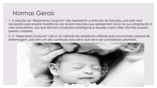 Normas Gerais
◦ 1. A adoção do "Alojamento Conjunto" não representa a extinção do berçário, pois este será
necessário para prestar assistência aos recém-nascidos que apresentem riscos na sua adaptação à
vida extrauterina, aos que tenham condições patológicas e àqueles cujas mães não lhes possam
prestar cuidados.
◦ 2. O "Alojamento Conjunto" não é um método de assistência utilizado para economizar pessoal de
enfermagem, pois tem um alto conteúdo educativo que deve ser considerado prioritário.
 
