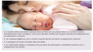 ◦ 3. O exame clínico do recém-nascido deve ser feito em seu próprio berço ou no leito materno.
Procedimentos mais complexos, como por exemplo colheita de sangue, deverão ser realizados fora
do alojamento conjunto.
◦ 4. Os cuidados higiênicos com o recém-nascido devem ser feitos no alojamento conjunto.
◦ 5. A pesagem do recém-nascido deve ser diária.
◦ 6. As visitas serão diárias e a presença do pai deve ser estimulada, e facilitada inclusive com o
alargamento do horário.
 