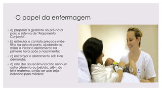 O papel da enfermagem
◦ a) preparar a gestante no pré-natal
para o sistema de "Alojamento
Conjunto";
◦ b) estimular o contato precoce mãe-
filho na sala de parto, ajudando as
mães a iniciar o aleitamento na
primeira hora após o nascimento;
◦ c) encorajar o aleitamento sob livre
demanda;
◦ d) não dar ao recém-nascido nenhum
outro alimento ou bebida, além do
leite materno, a não ser que seja
indicado pelo médico;
 