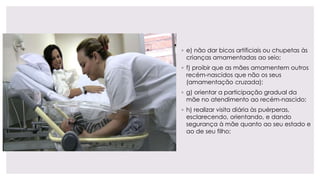 ◦ e) não dar bicos artificiais ou chupetas às
crianças amamentadas ao seio;
◦ f) proibir que as mães amamentem outros
recém-nascidos que não os seus
(amamentação cruzada);
◦ g) orientar a participação gradual da
mãe no atendimento ao recém-nascido;
◦ h) realizar visita diária às puérperas,
esclarecendo, orientando, e dando
segurança à mãe quanto ao seu estado e
ao de seu filho;
 