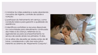 ◦ i) ministrar às mães palestras e aulas abordando
conceitos de higiene, controle de saúde e
nutrição;
◦ j) participar do treinamento em serviço, como
condição básica para garantir a qualidade da
assistência;
◦ l) identificar e enfatizar os recursos disponíveis
na comunidade para atendimento continuado
das mães e da criança, referindo-as ou
agendando-as para acompanhamento no
serviço de saúde ainda nos primeiros 15 dias.
◦ m) as altas não deverão ser dadas antes de 48
horas, considerando o alto teor educativo
inerente ao sistema de "Alojamento Conjunto“.
 