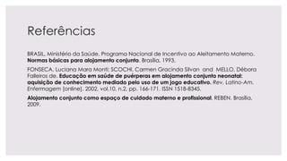 Referências
BRASIL, Ministério da Saúde. Programa Nacional de Incentivo ao Aleitamento Materno.
Normas básicas para alojamento conjunto. Brasília, 1993.
FONSECA, Luciana Mara Monti; SCOCHI, Carmen Gracinda Silvan and MELLO, Débora
Falleiros de. Educação em saúde de puérperas em alojamento conjunto neonatal:
aquisição de conhecimento mediado pelo uso de um jogo educativo. Rev. Latino-Am.
Enfermagem [online]. 2002, vol.10, n.2, pp. 166-171. ISSN 1518-8345.
Alojamento conjunto como espaço de cuidado materno e profissional. REBEN. Brasília,
2009.
 