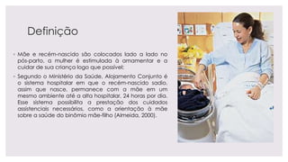 Definição
◦ Mãe e recém-nascido são colocados lado a lado no
pós-parto, a mulher é estimulada à amamentar e a
cuidar de sua criança logo que possível;
◦ Segundo o Ministério da Saúde, Alojamento Conjunto é
o sistema hospitalar em que o recém-nascido sadio,
assim que nasce, permanece com a mãe em um
mesmo ambiente até a alta hospitalar, 24 horas por dia.
Esse sistema possibilita a prestação dos cuidados
assistenciais necessários, como a orientação à mãe
sobre a saúde do binômio mãe-filho (Almeida, 2000).
 