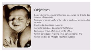 Objetivos
◦ Desenvolvimento emocional humano que surge no âmbito das
relações interpessoais;
◦ Favorece a aproximação entre mãe e bebê, nos primeiros dias
de vida;
◦ Construção do cuidado materno;
◦ Aumentar os índices de Aleitamento Materno;
◦ Estabelecer vínculo afetivo entre mãe e filho;
◦ Permitir aprendizado materno sobre como cuidar do RN;
◦ Reduzir o índice de infecção hospitalar cruzada;
 