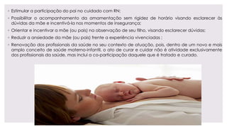 ◦ Estimular a participação do pai no cuidado com RN;
◦ Possibilitar o acompanhamento da amamentação sem rigidez de horário visando esclarecer às
dúvidas da mãe e incentivá-la nos momentos de insegurança;
◦ Orientar e incentivar a mãe (ou pais) na observação de seu filho, visando esclarecer dúvidas;
◦ Reduzir a ansiedade da mãe (ou pais) frente a experiência vivenciadas ;
◦ Renovação dos profissionais da saúde no seu contexto de atuação, pois, dentro de um novo e mais
amplo conceito de saúde materno-infantil, o ato de curar e cuidar não é atividade exclusivamente
dos profissionais da saúde, mas inclui a co-participação daquele que é tratado e curado.
 