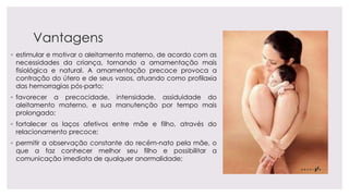 Vantagens
◦ estimular e motivar o aleitamento materno, de acordo com as
necessidades da criança, tornando a amamentação mais
fisiológica e natural. A amamentação precoce provoca a
contração do útero e de seus vasos, atuando como profilaxia
das hemorragias pós-parto;
◦ favorecer a precocidade, intensidade, assiduidade do
aleitamento materno, e sua manutenção por tempo mais
prolongado;
◦ fortalecer os laços afetivos entre mãe e filho, através do
relacionamento precoce;
◦ permitir a observação constante do recém-nato pela mãe, o
que a faz conhecer melhor seu filho e possibilitar a
comunicação imediata de qualquer anormalidade;
 
