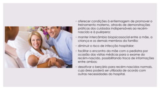 ◦ oferecer condições à enfermagem de promover o
treinamento materno, através de demonstrações
práticas dos cuidados indispensáveis ao recém-
nascido e à puérpera;
◦ manter intercâmbio biopsicossocial entre a mãe, a
criança e os demais membros da família;
◦ diminuir o risco de infecção hospitalar;
◦ facilitar o encontro da mãe com o pediatra por
ocasião das visitas médicas para o exame do
recém-nascido, possibilitando troca de informações
entre ambos;
◦ desativar o berçário para recém-nascidos normais,
cuja área poderá ser utilizada de acordo com
outras necessidades do hospital.
 