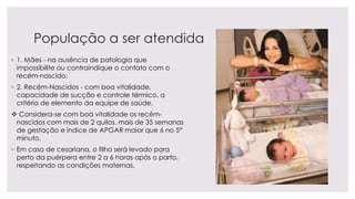 População a ser atendida
◦ 1. Mães - na ausência de patologia que
impossibilite ou contraindique o contato com o
recém-nascido.
◦ 2. Recém-Nascidos - com boa vitalidade,
capacidade de sucção e controle térmico, a
critério de elemento da equipe de saúde.
 Considera-se com boa vitalidade os recém-
nascidos com mais de 2 quilos, mais de 35 semanas
de gestação e índice de APGAR maior que 6 no 5°
minuto.
◦ Em caso de cesariana, o filho será levado para
perto da puérpera entre 2 a 6 horas após o parto,
respeitando as condições maternas.
 