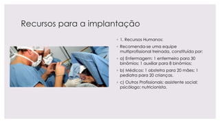 Recursos para a implantação
◦ 1. Recursos Humanos:
◦ Recomenda-se uma equipe
multiprofissional treinada, constituída por:
◦ a) Enfermagem: 1 enfermeiro para 30
binômios; 1 auxiliar para 8 binômios;
◦ b) Médicos: 1 obstetra para 20 mães; 1
pediatra para 20 crianças.
◦ c) Outros Profissionais: assistente social;
psicólogo; nutricionista.
 
