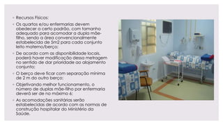 ◦ Recursos Físicos:
◦ Os quartos e/ou enfermarias devem
obedecer a certo padrão, com tamanho
adequado para acomodar a dupla mãe-
filho, sendo a área convencionalmente
estabelecida de 5m2 para cada conjunto
leito materno/berço;
◦ De acordo com as disponibilidade locais,
poderá haver modificação dessa metragem
no sentido de dar prioridade ao alojamento
conjunto;
◦ O berço deve ficar com separação mínima
de 2 m do outro berço;
◦ Objetivando melhor funcionamento, o
número de duplas mãe-filho por enfermaria
deverá ser de no máximo 6;
◦ As acomodações sanitárias serão
estabelecidas de acordo com as normas de
construção hospitalar do Ministério da
Saúde.
 