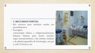 • 3. RECURSOS FISÍCOS:
• São recursos para matériais usados em
procedimentos.
• Exemplos:
estetoscópio clínico e esfigmomanômetro;
balança; balança para recém nascido;
régua antropométrica e fita métrica inelástic
a de plástico;aparelho de fototerapia, um par
a cada 10 berços; etc.
 