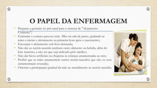 O PAPEL DA ENFERMAGEM
• Preparar a gestante no pré-natal para o sistema de "Alojamento
Conjunto";
• Estimular o contato precoce mãe- filho na sala de parto, ajudando as
mães a iniciar o aleitamento na primeira hora após o nascimento;
• Encorajar o aleitamento sob livre demanda;
• Não dar ao recém-nascido nenhum outro alimento ou bebida, além do
leite materno, a não ser que seja indicado pelo médico;
• Não dar bicos artificiais ou chupetas às crianças amamentadas ao seio;
• Proibir que as mães amamentem outros recém-nascidos que não os seus
(amamentação cruzada);
• Orientar a participação gradual da mãe no atendimento ao recém-nascido;
 