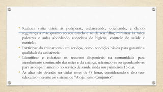 • Realizar visita diária às puérperas, esclarecendo, orientando, e dando
segurança à mãe quanto ao seu estado e ao de seu filho; ministrar às mães
palestras e aulas abordando conceitos de higiene, controle de saúde e
nutrição;
• Participar do treinamento em serviço, como condição básica para garantir a
qualidade da assistência;
• Identificar e enfatizar os recursos disponíveis na comunidade para
atendimento continuado das mães e da criança, referindo-as ou agendando-as
para acompanhamento no serviço de saúde ainda nos primeiros 15 dias.
• As altas não deverão ser dadas antes de 48 horas, considerando o alto teor
educativo inerente ao sistema de "Alojamento Conjunto“.
 