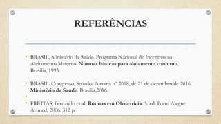 REFERÊNCIAS
• BRASIL, Ministério da Saúde. Programa Nacional de Incentivo ao
Aleitamento Materno. Normas básicas para alojamento conjunto.
Brasília, 1993.
• BRASIL. Congresso. Senado. Portaria nº 2068, de 21 de dezembro de 2016.
Ministério da Saúde. Brasília,2016.
•
• FREITAS, Fernando et al. Rotinas em Obstetrícia. 5. ed. Porto Alegre:
Artmed, 2006. 312 p.
 