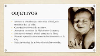 OBJETIVOS
• Favorece a aproximação entre mãe e bebê, nos
primeiros dias de vida;
• Construção do cuidado materno;
• Aumentar os índices de Aleitamento Materno;
• Estabelecer vínculo afetivo entre mãe e filho;
• Permitir aprendizado materno sobre como cuidar do
RN;
• Reduzir o índice de infecção hospitalar cruzada;
 