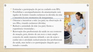• Estimular a participação do pai no cuidado com RN;
• Possibilitar o acompanhamento da amamentação sem
rigidez de horário visando esclarecer às dúvidas da mãe
e incentivá-la nos momentos de insegurança;
• Orientar e incentivar a mãe (ou pais) na observação de
seu filho, visando esclarecer dúvidas;
• Reduzir a ansiedade da mãe (ou pais) frente a
experiência vivenciadas ;
• Renovação dos profissionais da saúde no seu contexto
de atuação, pois, dentro de um novo e mais amplo
conceito de saúde materno-infantil, o ato de curar e
cuidar não é atividade exclusivamente dos profissionais
da saúde, mas inclui a co-participação daquele que é
tratado e curado.
 