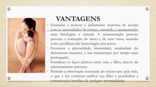VANTAGENS
• Estimular e motivar o aleitamento materno, de acordo
com as necessidades da criança, tornando a amamentação
mais fisiológica e natural. A amamentação precoce
provoca a contração do útero e de seus vasos, atuando
como profilaxia das hemorragias pós-parto;
• Favorecer a precocidade, intensidade, assiduidade do
aleitamento materno, e sua manutenção por tempo mais
prolongado;
• Fortalecer os laços afetivos entre mãe e filho, através do
relacionamento precoce;
• Permitir a observação constante do recém-nato pela mãe,
o que a faz conhecer melhor seu filho e possibilitar a
comunicação imediata de qualquer anormalidade;
 