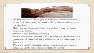 • Oferecer condições à enfermagem de promover o treinamento materno,
através de demonstrações práticas dos cuidados indispensáveis ao recém-
nascido e à puérpera;
• Manter intercâmbio biopsicossocial entre a mãe, a criança e os demais
membros da família;
• Diminuir o risco de infecção hospitalar;
• Facilitar o encontro da mãe com o pediatra por ocasião das visitas médicas
para o exame do recém-nascido, possibilitando troca de informações entre
ambos;
• Desativar o berçário para recém-nascidos normais, cuja área poderá ser
utilizada de acordo com outras necessidades do hospital.
 