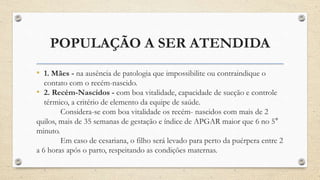POPULAÇÃO A SER ATENDIDA
• 1. Mães - na ausência de patologia que impossibilite ou contraindique o
contato com o recém-nascido.
• 2. Recém-Nascidos - com boa vitalidade, capacidade de sucção e controle
térmico, a critério de elemento da equipe de saúde.
Considera-se com boa vitalidade os recém- nascidos com mais de 2
quilos, mais de 35 semanas de gestação e índice de APGAR maior que 6 no 5°
minuto.
Em caso de cesariana, o filho será levado para perto da puérpera entre 2
a 6 horas após o parto, respeitando as condições maternas.
 