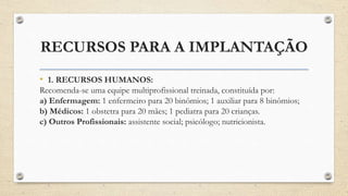 RECURSOS PARA A IMPLANTAÇÃO
• 1. RECURSOS HUMANOS:
Recomenda-se uma equipe multiprofissional treinada, constituída por:
a) Enfermagem: 1 enfermeiro para 20 binômios; 1 auxiliar para 8 binômios;
b) Médicos: 1 obstetra para 20 mães; 1 pediatra para 20 crianças.
c) Outros Profissionais: assistente social; psicólogo; nutricionista.
 