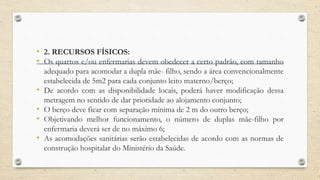 • 2. RECURSOS FÍSICOS:
• Os quartos e/ou enfermarias devem obedecer a certo padrão, com tamanho
adequado para acomodar a dupla mãe- filho, sendo a área convencionalmente
estabelecida de 5m2 para cada conjunto leito materno/berço;
• De acordo com as disponibilidade locais, poderá haver modificação dessa
metragem no sentido de dar prioridade ao alojamento conjunto;
• O berço deve ficar com separação mínima de 2 m do outro berço;
• Objetivando melhor funcionamento, o número de duplas mãe-filho por
enfermaria deverá ser de no máximo 6;
• As acomodações sanitárias serão estabelecidas de acordo com as normas de
construção hospitalar do Ministério da Saúde.
 