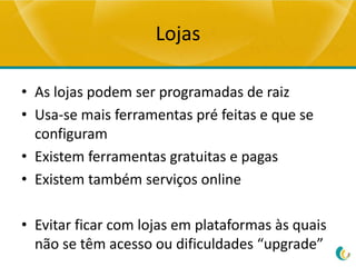 Lojas

• As lojas podem ser programadas de raiz
• Usa-se mais ferramentas pré feitas e que se
  configuram
• Existem ferramentas gratuitas e pagas
• Existem também serviços online

• Evitar ficar com lojas em plataformas às quais
  não se têm acesso ou dificuldades “upgrade”
 