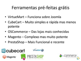 Ferramentas pré-feitas grátis
• VirtueMart – Funciona sobre Joomla
• CubeCart – Muito simples e rápida mas menos
  potente
• OSCommerce – Das lojas mais conhecidas
• Magento – Complexo mas muito potente
• PrestaShop – Mais Funcional e recente
 