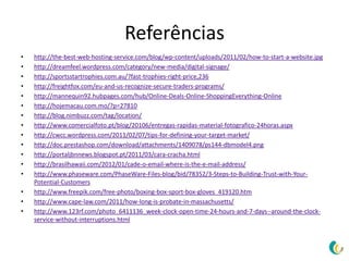 Referências
•   http://the-best-web-hosting-service.com/blog/wp-content/uploads/2011/02/how-to-start-a-website.jpg
•   http://dreamfeel.wordpress.com/category/new-media/digital-signage/
•   http://sportsstartrophies.com.au/?fast-trophies-right-price,236
•   http://freightfox.com/eu-and-us-recognize-secure-traders-programs/
•   http://mannequin92.hubpages.com/hub/Online-Deals-Online-ShoppingEverything-Online
•   http://hojemacau.com.mo/?p=27810
•   http://blog.nimbuzz.com/tag/location/
•   http://www.comercialfoto.pt/blog/20106/entregas-rapidas-material-fotografico-24horas.aspx
•   http://cwcc.wordpress.com/2011/02/07/tips-for-defining-your-target-market/
•   http://doc.prestashop.com/download/attachments/1409078/ps144-dbmodel4.png
•   http://portaljbnnews.blogspot.pt/2011/03/cara-cracha.html
•   http://brasilhawaii.com/2012/01/cade-o-email-where-is-the-e-mail-address/
•   http://www.phaseware.com/PhaseWare-Files-blog/bid/78352/3-Steps-to-Building-Trust-with-Your-
    Potential-Customers
•   http://www.freepik.com/free-photo/boxing-box-sport-box-gloves_419120.htm
•   http://www.cape-law.com/2011/how-long-is-probate-in-massachusetts/
•   http://www.123rf.com/photo_6411136_week-clock-open-time-24-hours-and-7-days--around-the-clock-
    service-without-interruptions.html
 
