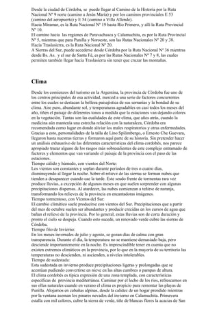 Desde la ciudad de Córdoba, se puede llegar al Camino de la Historia por la Ruta
Nacional Nº 9 norte (camino a Jesús María) y por los caminos provinciales E 53
(camino del aeropuerto) y E 54 (camino a Villa Allende).
Hacia Miramar, es la Ruta Nacional Nº 19 hasta Río Primero, y allí la Ruta Provincial
Nº 10.
El camino hacia las regiones de Paravachasca y Calamuchita, es por la Ruta Provincial
Nº 5, mientras que para Punilla y Noroeste, son las Rutas Nacionales Nº 20 y 38.
Hacia Traslasierra, es la Ruta Nacional Nº 20.
A Sierras del Sur, puede accederse desde Córdoba por la Ruta Nacional Nº 36 mientras
desde Bs. As. y el sur de Santa Fé, es por las Rutas Nacionales Nº 7 y 8, las cuales
permiten también llegar hacia Traslasierra sin tener que cruzar las montañas.



Clima
Desde los comienzos del turismo en la Argentina, la provincia de Córdoba fue uno de
los centros principales de esa actividad, merced a una serie de factores concurrentes
entre los cuales se destacan la belleza paisajística de sus serranías y la bondad de su
clima. Aire puro, abundante sol, y temperaturas agradables en casi todos los meses del
año, tiñen el paisaje de diferentes tonos a medida que la estaciones van dejando colores
en la vegetación. Tantas son las cualidades de este clima, que años atrás, cuando la
medicina aún mantenía una estrecha relación con la naturaleza, Córdoba era
recomendada como lugar en donde aliviar los males respiratorios y otras enfermedades.
Gracias a esto, personalidades de la talla de Lino Spilimbergo, o Ernesto Che Guevara,
llegaron hasta nuestras tierras y formaron aquí parte de su historia. Sin pretender hacer
un análisis exhaustivo de las diferentes características del clima cordobés, nos parece
apropiado trazar alguno de los rasgos más sobresalientes de este complejo entramado de
factores y elementos que van variando el paisaje de la provincia con el paso de las
estaciones.
Tiempo cálido y húmedo, con vientos del Norte:
Los vientos son constantes y soplan durante períodos de tres o cuatro días,
disminuyendo al llegar la noche. Sobre el relieve de las sierras se forman nubes que
tienden a desaparecer cuando cae la tarde. Este seudo frente de tormentas rara vez
produce lluvias, a excepción de algunos meses en que suelen sorprender con algunas
precipitaciones dispersas. Al atardecer, las nubes comienzan a teñirse de naranja,
transformando los relieves de la provincia en encantadoras imágenes.
Tiempo tormentoso, con Vientos del Sur:
El cambio climático suele producirse con vientos del Sur. Precipitaciones que a partir
del mes de octubre suelen ser abundantes y producir crecidas en los cursos de agua que
bañan el relieve de la provincia. Por lo general, estas lluvias son de corta duración y
pronto el cielo se despeja. Cuando esto sucede, un renovado verde cubre las sierras de
Córdoba.
Tiempo frío de Invierno:
En los meses invernales de julio y agosto, se gozan días de calma con gran
transparencia. Durante el día, la temperatura no se mantiene demasiado baja, pero
desciende importantemente en la noche. Es imprescindible tener en cuenta que no
existen extremos climáticos en la provincia, por lo que en la mayoría de su territorio las
temperaturas no descienden, ni ascienden, a niveles intolerables.
Tiempo de sudestada:
Esta sudestada en invierno produce precipitaciones ligeras y prolongadas que se
acentúan pudiendo convertirse en nieve en las altas cumbres o pampas de altura.
El clima cordobés es típica expresión de una zona templada, con características
específicas de provincia mediterránea. Caminar por el lecho de los ríos, refrescarnos en
sus ollas naturales cuando en verano el clima es propicio para remontar las playas de
Punilla. Alojarnos en cabañas alpinas, desde la calidez de un hogar prendido mientras
por la ventana asoman los pinares nevados del invierno en Calamuchita. Primavera
estalla con mil colores, cubre la sierra de verde, tiñe de blancas flores la acacias de San
 