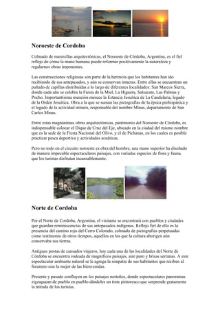 Noroeste de Cordoba
Colmado de maravillas arquitectónicas, el Noroeste de Córdoba, Argentina, es el fiel
reflejo de cómo la mano humana puede reformar positivamente la naturaleza y
regalarnos obras imponentes.

Las construcciones religiosas son parte de la herencia que los habitantes han ido
recibiendo de sus antepasados, y aún se conservan intactas. Entre ellas se encuentran un
puñado de capillas distribuidas a lo largo de diferentes localidades: San Marcos Sierra,
donde cada año se celebra la Fiesta de la Miel, La Higuera, Salsacate, Las Palmas y
Pocho. Importantísima mención merece la Estancia Jesuítica de La Candelaria, legado
de la Orden Jesuítica. Obra a la que se suman las pictografías de la época prehispánica y
el legado de la actividad minera, responsable del nombre Minas, departamento de San
Carlos Minas.

Entre estas magnánimas obras arquitectónicas, patrimonio del Noroeste de Córdoba, es
indispensable colocar el Dique de Cruz del Eje, ubicado en la ciudad del mismo nombre
que es la sede de la Fiesta Nacional del Olivo, y el de Pichanas, en los cuales es posible
practicar pesca deportiva y actividades acuáticas.

Pero no todo en el circuito noroeste es obra del hombre, una mano superior ha diseñado
de manera impecable espectaculares paisajes, con variadas especies de flora y fauna,
que los turistas disfrutan incansablemente.




Norte de Cordoba

Por el Norte de Cordoba, Argentina, el visitante se encontrará con pueblos y ciudades
que guardan reminiscencias de sus antepasados indígenas. Reflejo fiel de ello es la
presencia del camino rojo del Cerro Colorado, colmado de pictografías perpetuadas
como testimonio de otros tiempos, aquellos en los que la cultura aborigen aún
conservaba sus tierras.

Antiguas postas de cansados viajeros, hoy cada una de las localidades del Norte de
Córdoba se encuentra rodeada de magníficos paisajes, aire puro y brisas serranas. A este
espectacular ambiente natural se le agrega la simpatía de sus habitantes que reciben al
forastero con la mejor de las bienvenidas.

Presente y pasado confluyen en los paisajes norteños, donde espectaculares panoramas
zigzaguean de pueblo en pueblo dándoles un tinte pintoresco que sorprende gratamente
la mirada de los turistas.
 