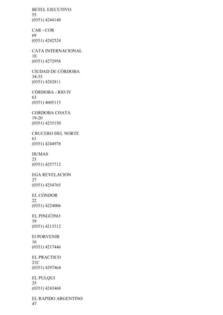 BETEL EJECUTIVO
55
(0351) 4244140

CAR - COR
69
(0351) 4242524

CATA INTERNACIONAL
1E
(0351) 4272958

CIUDAD DE CÓRDOBA
34-35
(0351) 4282811

CÓRDOBA - RIO IV
63
(0351) 4605115

CORDOBA COATA
19-20
(0351) 4235150

CRUCERO DEL NORTE
61
(0351) 4244978

DUMAS
23
(0351) 4257712

EGA REVELACION
27
(0351) 4254765

EL CÓNDOR
22
(0351) 4224006

EL PINGÜINO
39
(0351) 4213312

El PORVENIR
16
(0351) 4217446

EL PRACTICO
21C
(0351) 4297464

EL PULQUI
25
(0351) 4243468

EL RAPIDO ARGENTINO
47
 