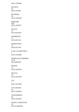 (0351) 4270400

QUE BUS
30
(0351) 435469

REUNIDAS
54
(0351) 4256054

ROBLEDO
42B
(0351) 4280777

SALLES
52
(0351)4256180

SARMIENTO
37
(0351)4332161

SIERRAS BUS
73
(0351)4271887

S. DE CALAMUCHITA
7
(0351) 4226080

SIERRAS DE CORDOBA
41-42
(0351)4262447

SINGER
15
(0351) 4264229

SOCASA
30
(0351) 4235469

TAC
1
(0351) 4237666

TAS CHOAPA
54
(0351) 4256054

TRANSIERRAS
68
(0351) 4243810

TRANS. CARLOS PAZ
50
(0351)154020709
 