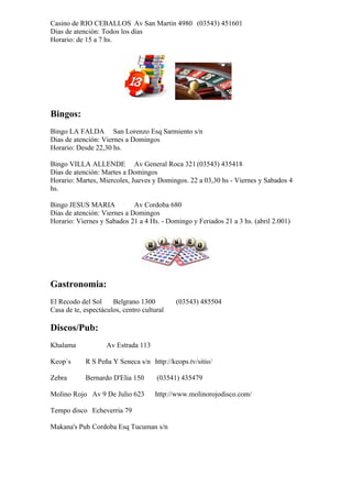 Casino de RIO CEBALLOS Av San Martin 4980 (03543) 451601
Dias de atención: Todos los días
Horario: de 15 a 7 hs.




Bingos:
Bingo LA FALDA San Lorenzo Esq Sarmiento s/n
Dias de atención: Viernes a Domingos
Horario: Desde 22,30 hs.

Bingo VILLA ALLENDE Av General Roca 321 (03543) 435418
Dias de atención: Martes a Domingos
Horario: Martes, Miercoles, Jueves y Domingos. 22 a 03,30 hs - Viernes y Sabados 4
hs.

Bingo JESUS MARIA            Av Cordoba 680
Dias de atención: Viernes a Domingos
Horario: Viernes y Sabados 21 a 4 Hs. - Domingo y Feriados 21 a 3 hs. (abril 2.001)




Gastronomia:
El Recodo del Sol     Belgrano 1300         (03543) 485504
Casa de te, espectáculos, centro cultural

Discos/Pub:
Khalama             Av Estrada 113

Keop`s      R S Peña Y Seneca s/n http://keops.tv/sitio/

Zebra       Bernardo D'Elia 150       (03541) 435479

Molino Rojo Av 9 De Julio 623        http://www.molinorojodisco.com/

Tempo disco Echeverria 79

Makana's Pub Cordoba Esq Tucuman s/n
 