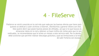 4 – FileServe
FileServe se volvió conocido en la red más que nada por las buenas ofertas que tiene para
quienes se dedican a subir archivos a Internet, distribuirlos y generar dinero con ello.
Esto quiere decir que posee buenos planes de afiliados, así que si lo que buscas es
almacenar datos en la red y obtener un buen tráfico de visitas para que te sea
redituable, te recomendamos que le eches un vistazo a este servicio web. Por lo demás,
debe aclararse que permite realizar descargas gratuitas y que las limitaciones a la hora
de subir ficheros son escasas.
 