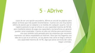 5 – ADrive
Lejos de ser una opción secundaria, ADrive es una de las páginas para
alojar archivos que más puede recomendarse. Cuenta con una muy buena
oferta de planes que se adaptan a la medida de cualquier usuario. Con el
registro gratuito lo que se ofrece es una capacidad máxima de 50 GB,
pero mediante planes de pago esa capacidad y los beneficios en general
pueden verse ampliados. Cuenta no sólo con ofertas para particulares,
sino que también está pensado para las empresas que necesiten
mantener sus datos respaldados en Internet. Para que nos hagamos una
idea de lo que es el servicio, en los planes más caros se llega a ofrecer
una capacidad máxima de 10 TB, algo que pocos servicios del rubro
llegan a brindar.
 