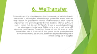 6. WeTransfer
Si bien este servicio no está concretamente diseñado para el alojamiento
de datos en sí, vale la pena mencionarlo ya que será de mucha ayuda en
esos casos en los que debemos realizar una transferencia de un fichero a
algún amigo y no queremos perder tiempo. Desde su interfaz gráfica, la
cual es clara y fácil de usar, WeTransfer brinda al usuario la posibilidad
de subir un archivo de hasta 2 GB y enviarlo por e-mail hasta a 20
destinatarios diferentes. En realidad, lo que ellos recibirán en su casilla
de correo no será el fichero en sí, sino que un enlace que le permitirá
efectuar la descarga del archivo. El servicio es gratuito tanto para el
emisor como para el receptor.
 