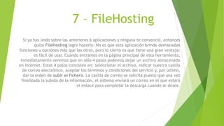 7 – FileHosting
Si ya has leído sobre las anteriores 6 aplicaciones y ninguna te convenció, entonces
quizá FileHosting logre hacerlo. No es que esta aplicación brinde demasiadas
funciones u opciones más que las otras, pero lo cierto es que tiene una gran ventaja:
es fácil de usar. Cuando entramos en la página principal de esta herramienta,
inmediatamente veremos que en sólo 4 pasos podemos dejar un archivo almacenado
en Internet. Estos 4 pasos consisten en: seleccionar el archivo, indicar nuestra casilla
de correo electrónico, aceptar los términos y condiciones del servicio y, por último,
dar la orden de subir el fichero. La casilla de correo se solicita puesto que una vez
finalizada la subida de la información, el sistema enviará un correo en el que estará
el enlace para completar la descarga cuando se desee.
 