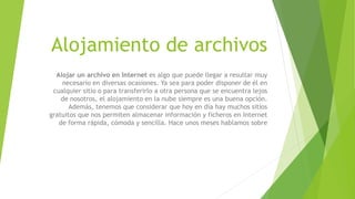 Alojamiento de archivos
Alojar un archivo en Internet es algo que puede llegar a resultar muy
necesario en diversas ocasiones. Ya sea para poder disponer de él en
cualquier sitio o para transferirlo a otra persona que se encuentra lejos
de nosotros, el alojamiento en la nube siempre es una buena opción.
Además, tenemos que considerar que hoy en día hay muchos sitios
gratuitos que nos permiten almacenar información y ficheros en Internet
de forma rápida, cómoda y sencilla. Hace unos meses hablamos sobre
 