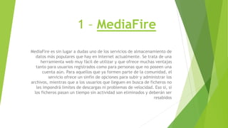 1 – MediaFire
MediaFire es sin lugar a dudas uno de los servicios de almacenamiento de
datos más populares que hay en Internet actualmente. Se trata de una
herramienta web muy fácil de utilizar y que ofrece muchas ventajas
tanto para usuarios registrados como para personas que no poseen una
cuenta aún. Para aquellos que ya formen parte de la comunidad, el
servicio ofrece un sinfín de opciones para subir y administrar los
archivos, mientras que a los usuarios que lleguen en busca de ficheros no
les impondrá limites de descargas ni problemas de velocidad. Eso si, si
los ficheros pasan un tiempo sin actividad son eliminados y deberán ser
resabidos
 
