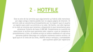 2 – HOTFILE
Este es otro de los servicios que seguramente ya habrás oído mencionar
por algún amigo o habrás podido leer en alguna página de Internet. El
servicio web se caracteriza principalmente por no requerir que el usuario
se registre para subir sus archivos a la nube. De hecho, con sólo ingresar
en la web ya veremos que tenemos a disposición lo que necesitamos para
almacenar ficheros de hasta 2.000 MB. Simplemente es cuestión de
seleccionar el archivo que queremos subir, esperar a que se complete el
procedimiento y listo, el sistema arroja un enlace mediante el cual otras
personas podrán descargar en cualquier momento nuestro archivo. Al
igual que en el resto de los sitios, HotFile ofrece ventajas y comodidades
para quienes opten por registrarse
 