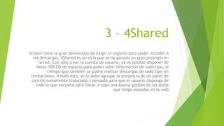 3 – 4Shared
Si bien tiene la gran desventaja de exigir el registro para poder acceder a
las descargas, 4Shared es un sitio que se ha ganado un gran prestigio en
la red. Con sólo crear la cuenta de usuario, ya es posible disponer de
hasta 100 GB de espacio para poder subir información de todo tipo, al
tiempo que también se podrá realizar descargas de todo tipo sin
limitaciones. A todo esto, se le debe agregar la presencia de un panel de
control sumamente trabajado y pensado para que el usuario disponga de
todo lo que necesita para llevar a cabo una buena gestión de los datos
que tenga alojados en la web
 