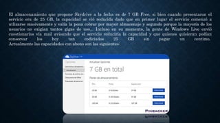 El almacenamiento que propone Skydrive a la fecha es de 7 GB Free, si bien cuando presentaron el
servicio era de 25 GB, la capacidad se vió reducida dado que en primer lugar el servicio comenzó a
utlizarse masivamente y valía la pena cobrar por mayor almacenaje y segundo porque la mayoría de los
usuarios no exigían tantos gigas de uso... Incluso en su momento, la gente de Windows Live envió
cuestionarios vía mail avisando que el servicio reduciría la capacidad y que quienes quisieran podían
conservar los hoy tan codiciados 25 GB sin pagar un centimo.
Actualmente las capacidades con abono son las siguientes:
 