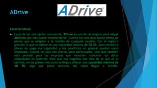 ADrive
Características:
 Lejos de ser una opción secundaria, ADrive es una de las páginas para alojar
archivos que más puede recomendarse. Cuenta con una muy buena oferta de
planes que se adaptan a la medida de cualquier usuario. Con el registro
gratuito lo que se ofrece es una capacidad máxima de 50 GB, pero mediante
planes de pago esa capacidad y los beneficios en general pueden verse
ampliados. Cuenta no sólo con ofertas para particulares, sino que también
está pensado para las empresas que necesiten mantener sus datos
respaldados en Internet. Para que nos hagamos una idea de lo que es el
servicio, en los planes más caros se llega a ofrecer una capacidad máxima de
10 TB, algo que pocos servicios del rubro llegan a brindar.
 